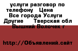 услуги разговор по телефону › Цена ­ 800 - Все города Услуги » Другие   . Тверская обл.,Вышний Волочек г.
